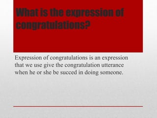 What is the expression of
congratulations?
Expression of congratulations is an expression
that we use give the congratulation utterance
when he or she be succed in doing someone.
 