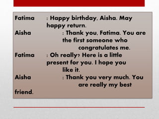 Fatima : Happy birthday, Aisha. May
happy return.
Aisha : Thank you, Fatima. You are
the first someone who
congratulates me.
Fatima : Oh really? Here is a little
present for you. I hope you
like it.
Aisha : Thank you very much. You
are really my best
friend.
 