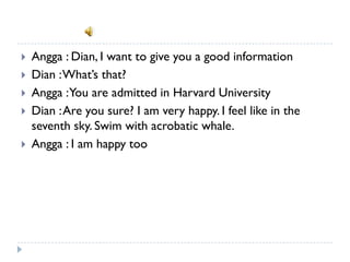    Angga : Dian, I want to give you a good information
   Dian : What’s that?
   Angga : You are admitted in Harvard University
   Dian : Are you sure? I am very happy. I feel like in the
    seventh sky. Swim with acrobatic whale.
   Angga : I am happy too
 