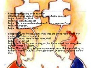    Expressing of getting one’s attention
    (Hilal is watching radio in the living room. Najmi comes.)
    Najmi : Pardon me, Hilal.
    Hilal :Yes? What happened?
    Najmi : Can you turn the radio down? I want to phone Deny.
    Hilal : No problem.
    Najmi : Thank you very much.

   (Telephoning her friends, Najmi walks into the dining room where her
    mother and father are eating.)
    Mother : Do you want to have more, dad?
    Father : No, I am full.
    Najmi : I’m sorry for interrupting you, but I want to tell important news.
    Mother : What is it, dear?
    Najmi : Mom, dad. Deny will propose me next week. I hope you will agree.
    Father & mother : Oh, that’s very good news. Of course, we don’t mind of
    that.
 