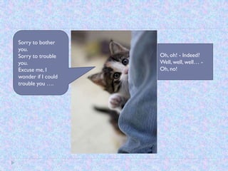 Sorry to bother
you.
Sorry to trouble    Oh, oh! - Indeed?
you.                Well, well, well… -
Excuse me, I        Oh, no!
wonder if I could
trouble you ….
 