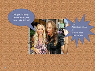 Oh, yes. - Really?
I know what you
mean. - Is that all?
                       Hey!
                       Attention, pleas
                       e!
                       Excuse me!
                       Look at me!
 