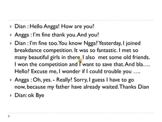    Dian : Hello Angga! How are you?
   Angga : I’m fine thank you. And you?
   Dian : I’m fine too.You know Ngga? Yesterday, I joined
    breakdance competition. It was so fantastic. I met so
    many beautiful girls in there. I also met some old friends.
    I won the competition and I want to save that. And bla….
    Hello? Excuse me, I wonder if I could trouble you ….
   Angga : Oh, yes. - Really? Sorry, I guess I have to go
    now, because my father have already waited. Thanks Dian
   Dian: ok Bye
 