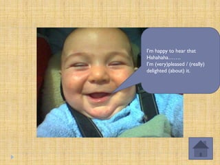 I’m happy to hear that
Hahahaha…….
I’m (very)pleased / (really)
delighted (about) it.
 