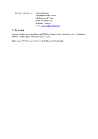 (b) To be submitted to :   Pradeep K Jaswani 
Telecom Sector Skill Council 
C‐DoT Campus, 2nd Floor 
Mandi Road, Mehrauli, 
New Delhi – 110030 
e‐mail : pjaswani@tsscindia.com 
Pre‐Bid Meeting 
To understand the operational aspects of TSSC and Scope of Work, pre‐bid meeting is scheduled at 
1400 hrs on 23 Jan 2014, at the address given above. 
Note : Issue of RFP shall be restricted to the bidders qualifying this EoI. 

 