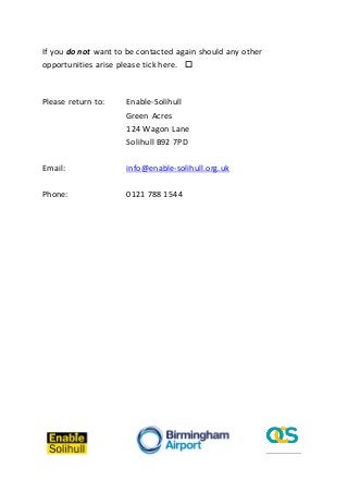 If you do not want to be contacted again should any other
opportunities arise please tick here. 

Please return to:

Enable-Solihull
Green Acres
124 Wagon Lane
Solihull B92 7PD

Email:

info@enable-solihull.org.uk

Phone:

0121 788 1544

 
