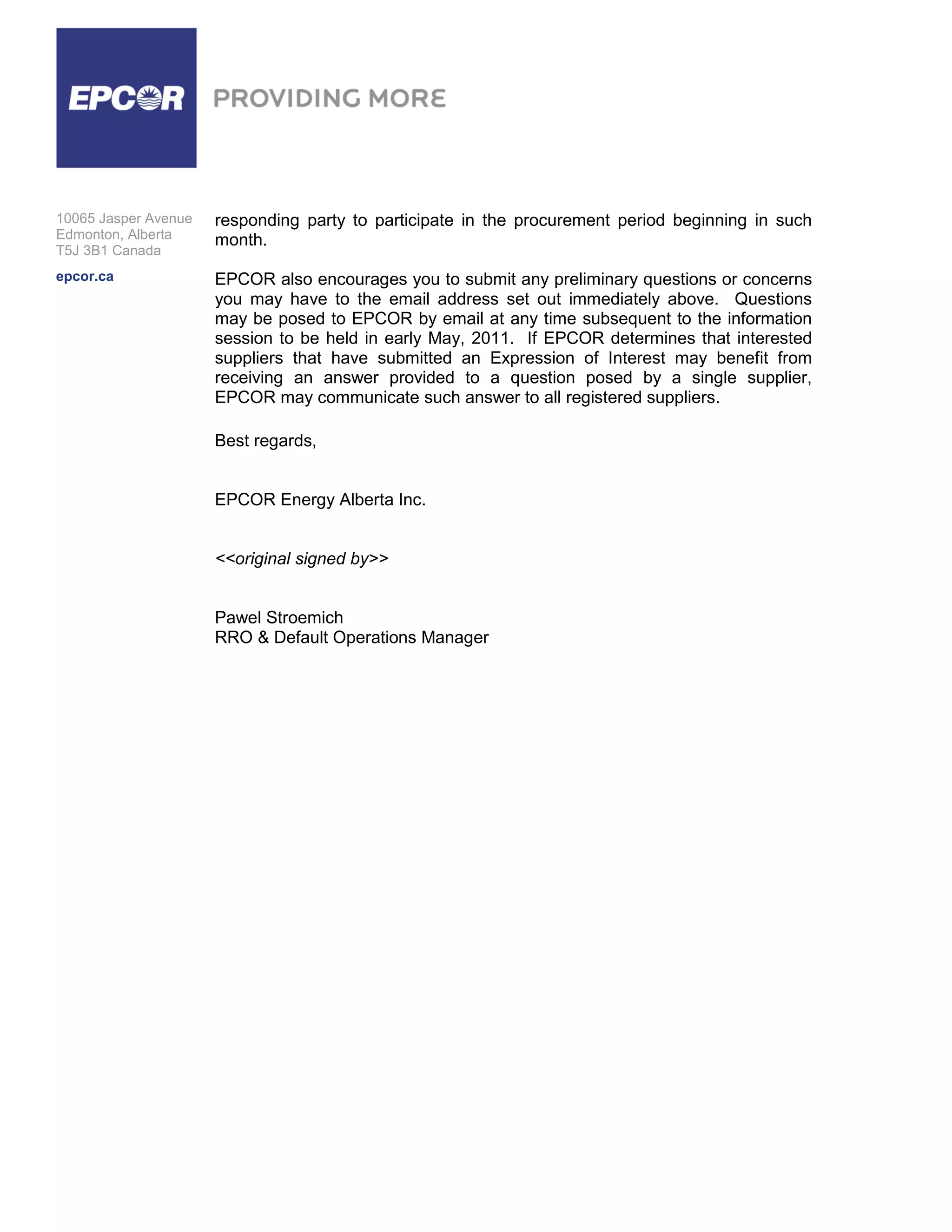 10065 Jasper Avenue   responding party to participate in the procurement period beginning in such
Edmonton, Alberta     month.
T5J 3B1 Canada
epcor.ca              EPCOR also encourages you to submit any preliminary questions or concerns
                      you may have to the email address set out immediately above. Questions
                      may be posed to EPCOR by email at any time subsequent to the information
                      session to be held in early May, 2011. If EPCOR determines that interested
                      suppliers that have submitted an Expression of Interest may benefit from
                      receiving an answer provided to a question posed by a single supplier,
                      EPCOR may communicate such answer to all registered suppliers.

                      Best regards,


                      EPCOR Energy Alberta Inc.


                      <<original signed by>>


                      Pawel Stroemich
                      RRO & Default Operations Manager
 
