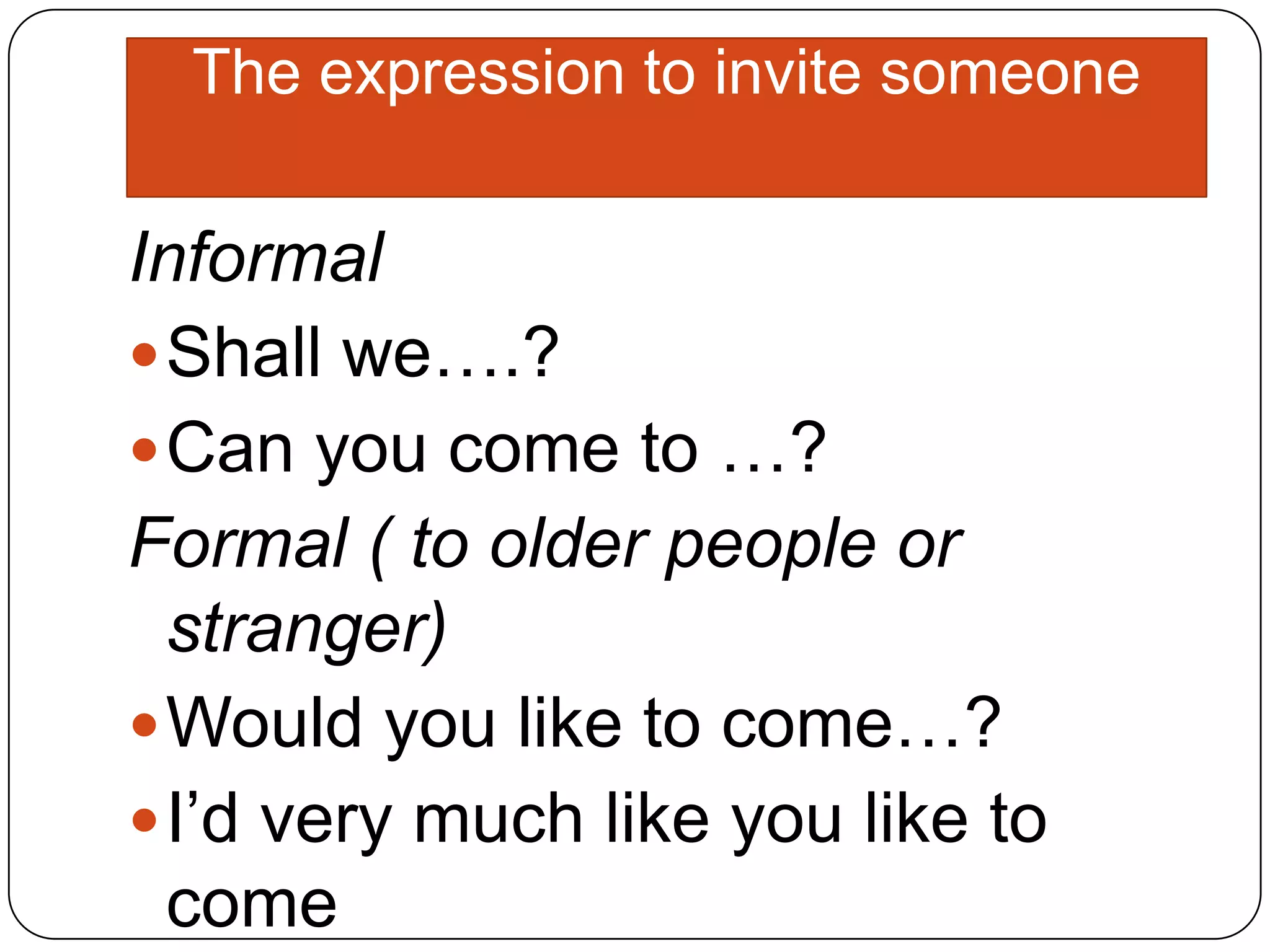 The expression to invite someone
Informal
Shall we….?
Can you come to …?
Formal ( to older people or
stranger)
Would you like to come…?
I’d very much like you like to
come