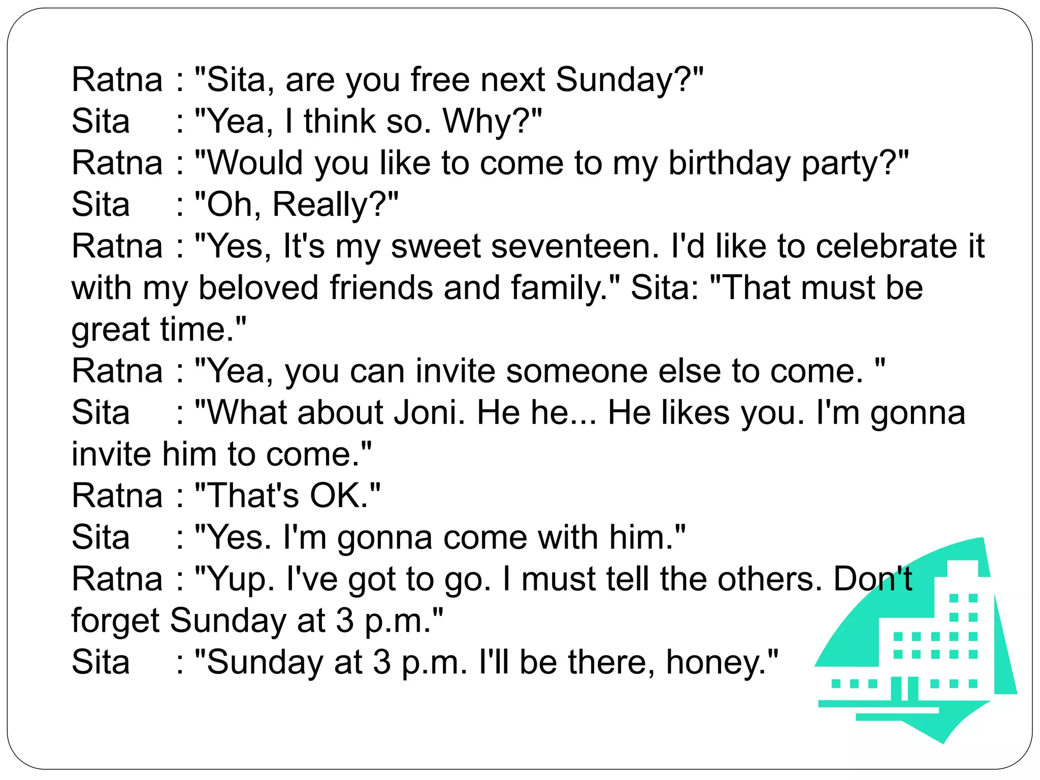 Ratna : "Sita, are you free next Sunday?"
Sita : "Yea, I think so. Why?"
Ratna : "Would you like to come to my birthday party?"
Sita : "Oh, Really?"
Ratna : "Yes, It's my sweet seventeen. I'd like to celebrate it
with my beloved friends and family." Sita: "That must be
great time."
Ratna : "Yea, you can invite someone else to come. "
Sita : "What about Joni. He he... He likes you. I'm gonna
invite him to come."
Ratna : "That's OK."
Sita : "Yes. I'm gonna come with him."
Ratna : "Yup. I've got to go. I must tell the others. Don't
forget Sunday at 3 p.m."
Sita : "Sunday at 3 p.m. I'll be there, honey."