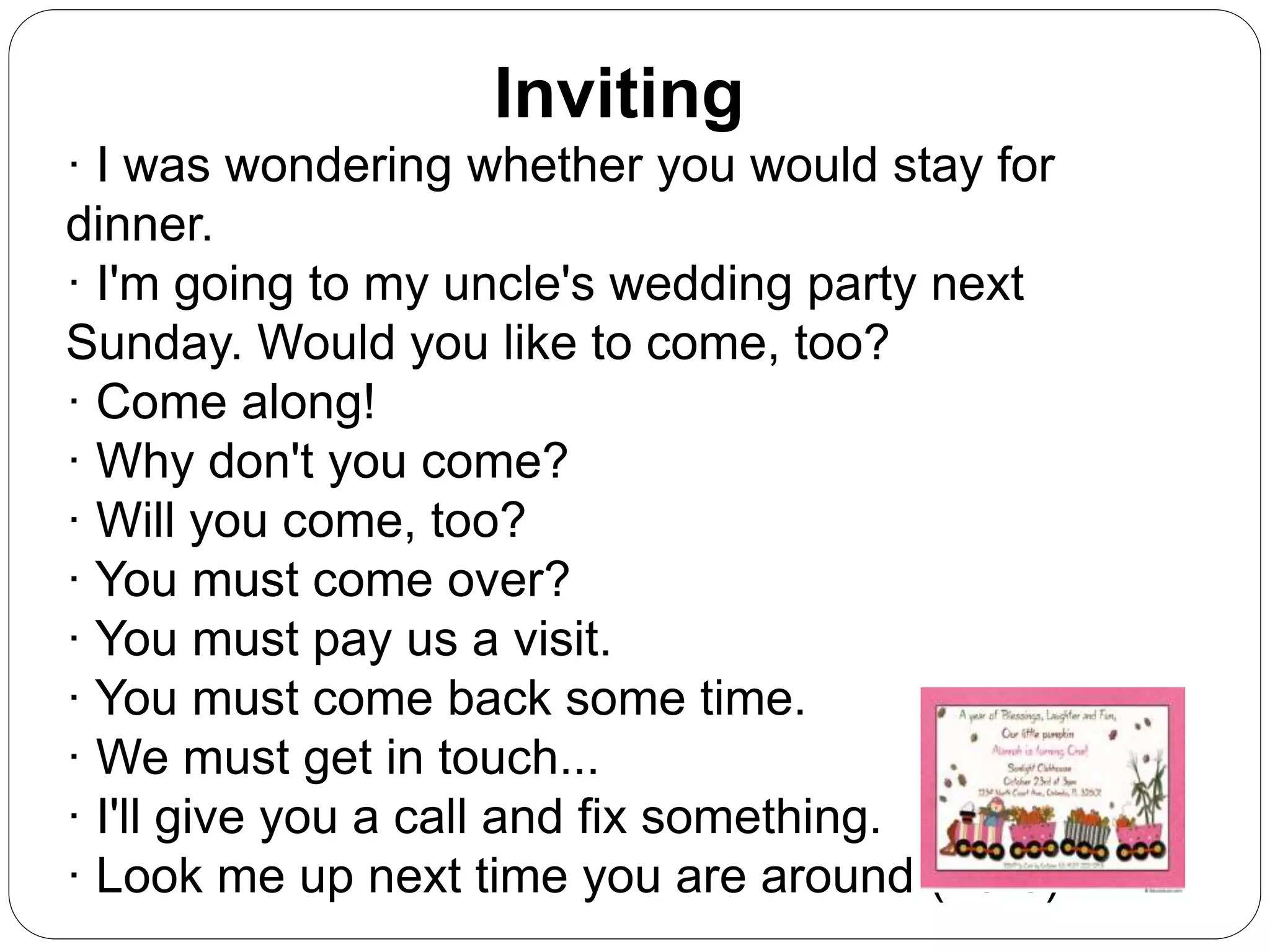 Inviting
· I was wondering whether you would stay for
dinner.
· I'm going to my uncle's wedding party next
Sunday. Would you like to come, too?
· Come along!
· Why don't you come?
· Will you come, too?
· You must come over?
· You must pay us a visit.
· You must come back some time.
· We must get in touch...
· I'll give you a call and fix something.
· Look me up next time you are around (here).
