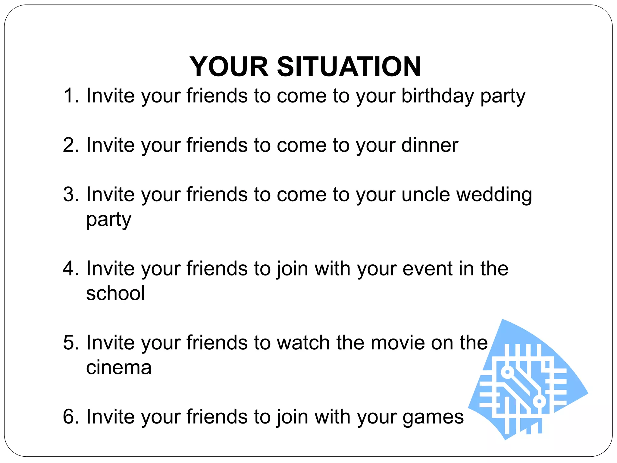 YOUR SITUATION
1. Invite your friends to come to your birthday party
2. Invite your friends to come to your dinner
3. Invite your friends to come to your uncle wedding
party
4. Invite your friends to join with your event in the
school
5. Invite your friends to watch the movie on the
cinema
6. Invite your friends to join with your games