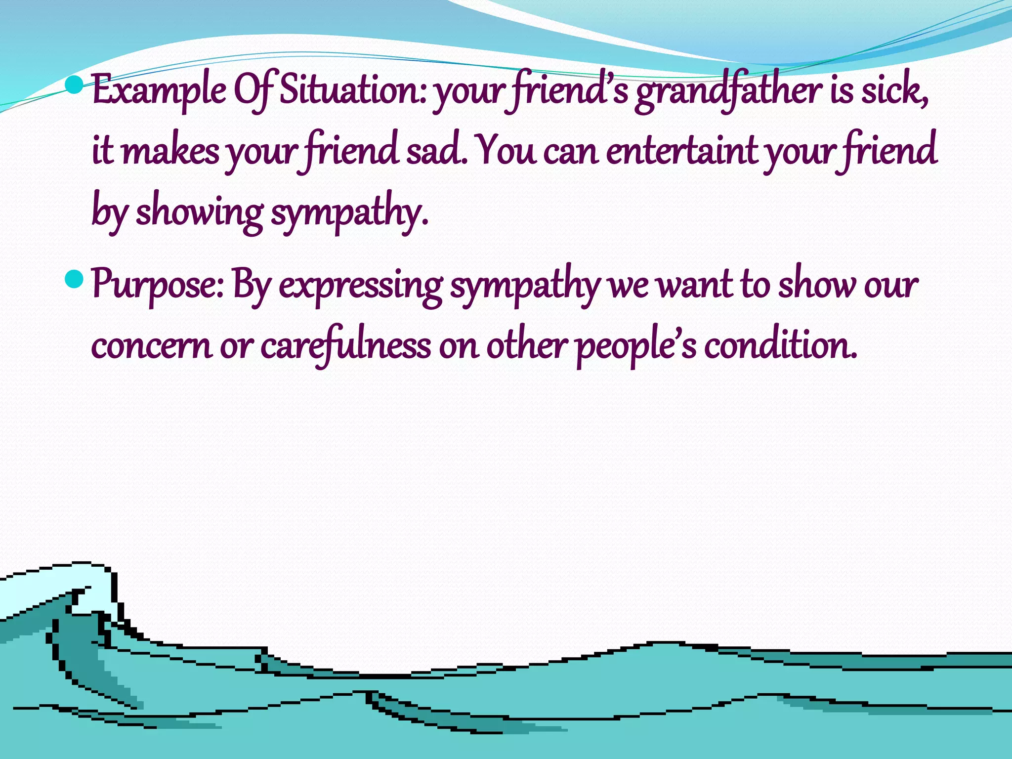Example Of Situation: your friend’s grandfather is sick,
it makes your friendsad. You can entertaint your friend
by showing sympathy.
Purpose: By expressing sympathy we want to show our
concern or carefulness on other people’s condition.
 