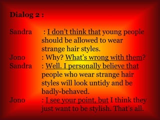 Dialog 2 :
Sandra : I don’t think that young people
should be allowed to wear
strange hair styles.
Jono : Why? What’s wrong with them?
Sandra : Well. I personally believe that
people who wear strange hair
styles will look untidy and be
badly-behaved.
Jono : I see your point, but I think they
just want to be stylish. That’s all.
 