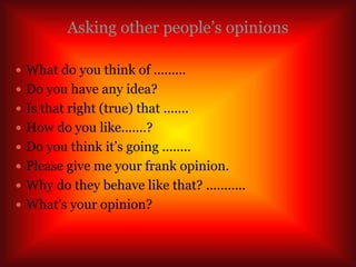 Asking other people’s opinions
 What do you think of .........
 Do you have any idea?
 Is that right (true) that .......
 How do you like.......?
 Do you think it’s going ........
 Please give me your frank opinion.
 Why do they behave like that? ...........
 What’s your opinion?
 