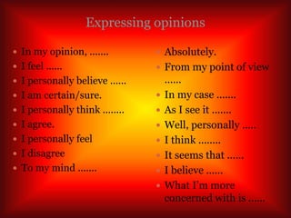 Expressing opinions
 In my opinion, .......
 I feel ......
 I personally believe ......
 I am certain/sure.
 I personally think ........
 I agree.
 I personally feel
 I disagree
 To my mind .......
 Absolutely.
 From my point of view
......
 In my case .......
 As I see it .......
 Well, personally .....
 I think ........
 It seems that ......
 I believe ......
 What I’m more
concerned with is ......
 