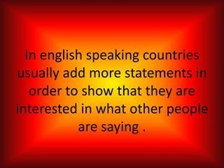 In english speaking countries
usually add more statements in
order to show that they are
interested in what other people
are saying .
 