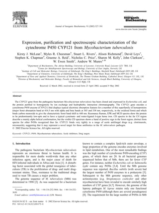 Journal of Inorganic Biochemistry 91 (2002) 527–541
www.elsevier.com/locate/jinorgbio
Expression, puriﬁcation and spectroscopic characterization of the
cytochrome P450 CYP121 from Mycobacterium tuberculosis
a b c d a
Kirsty J. McLean , Myles R. Cheesman , Stuart L. Rivers , Alison Richmond , David Leys ,
d c e f e
Stephen K. Chapman , Graeme A. Reid , Nicholas C. Price , Sharon M. Kelly , John Clarkson ,
e a ,
*W. Ewen Smith , Andrew W. Munro
a
Department of Biochemistry, The Adrian Building, University of Leicester, University Road, Leicester LE1 7RH, UK
b
Centre for Metalloprotein Spectroscopy and Biology, University of East Anglia, Norwich, UK
c
Institute of Cell and Molecular Biology, University of Edinburgh, The King’s Buildings, Mayﬁeld Road, Edinburgh EH9 3JR, UK
d
Department of Chemistry, University of Edinburgh, The King’s Buildings, West Mains Road, Edinburgh EH9 3JJ, UK
e
Department of Pure and Applied Chemistry, University of Strathclyde, The Thomas Graham Building, Cathedral Street, Glasgow G1 1XL, UK
f
Division of Biochemistry and Molecular Biology, Faculty of Biomedical and Life Sciences, Joseph Black Building, University of Glasgow,
Glasgow G12 8QQ, UK
Received 12 March 2002; received in revised form 23 April 2002; accepted 8 May 2002
Abstract
The CYP121 gene from the pathogenic bacterium Mycobacterium tuberculosis has been cloned and expressed in Escherichia coli, and
the protein puriﬁed to homogeneity by ion exchange and hydrophobic interaction chromatography. The CYP121 gene encodes a
cytochrome P450 enzyme (CYP121) that displays typical electronic absorption features for a member of this superfamily of hemoproteins
(major Soret absorption band at 416.5 nm with alpha and beta bands at 565 and 538 nm, respectively, in the oxidized form) and which
binds carbon monoxide to give the characteristic Soret band shift to 448 nm. Resonance Raman, EPR and MCD spectra show the protein
to be predominantly low-spin and to have a typical cysteinate- and water-ligated b-type heme iron. CD spectra in the far UV region
describe a mainly alpha helical conformation, but the visible CD spectrum shows a band of positive sign in the Soret region, distinct from
spectra for other P450s recognized thus far. CYP121 binds very tightly to a range of azole antifungal drugs (e.g. clotrimazole,
miconazole), suggesting that it may represent a novel target for these antibiotics in the M. tuberculosis pathogen.
 2002 Elsevier Science Inc. All rights reserved.
Keywords: CYP121; P450; Mycobacterium tuberculosis; Azole inhibitors; Drug targets
1. Introduction known to contain a complex lipid-rich outer envelope, a
large proportion of the genome encodes enzymes involved
The pathogenic bacterium Mycobacterium tuberculosis in lipid metabolism. One of the most remarkable ﬁndings
represents an enormous threat to human health. It is was the high number of cytochrome P450-encoding (CYP)
responsible for more deaths world-wide than any other genes, of which there are 20. In all bacterial genomes
infectious agent, and is the major cause of death for sequenced before that of Mtb, there are far fewer CYP
HIV-infected individuals in Africa and Asia [1]. A disturb- genes. For instance, neither Escherichia coli or Salmonella
ing factor associated with the global resurgence of tuber- typhi contain any P450s [3,4]. Until the Mtb genome
culosis (TB) is the proliferation of drug- and multi drug- sequence was reported, Bacillus subtilis (with seven) had
resistant strains. Thus, resistance to the traditional drugs the largest number of P450 enzymes in a prokaryote [5].
used to treat TB causes a major problem. Subsequent to the Mtb genome sequence, only other
The genome sequence of M. tuberculosis (Mtb) was actinomycetes (e.g. Streptomyces coelicolor and other
determined in 1998 [2]. As was suspected for a bacterium mycobacteria) have been revealed to encode similarly high
numbers of CYP genes [6,7]. However, the genome of the
leprosy pathogen M. leprae retains only one functional*Corresponding author. Tel.: 144-116-252-3464; fax: 144-116-252-
cytochrome P450 (although there are several pseudogenes)3630.
E-mail address: awm9@leicester.ac.uk (A.W. Munro). [8]. The requirement for the large number of P450s in Mtb
0162-0134/02/$ – see front matter  2002 Elsevier Science Inc. All rights reserved.
PII: S0162-0134(02)00479-8
 