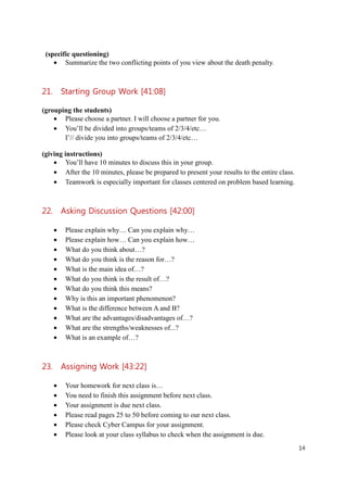 (specific questioning)
    • Summarize the two conflicting points of you view about the death penalty.



21. Starting Group Work [41:08]

(grouping the students)
    • Please choose a partner. I will choose a partner for you.
    • You’ll be divided into groups/teams of 2/3/4/etc…
       I’// divide you into groups/teams of 2/3/4/etc…

(giving instructions)
    • You’ll have 10 minutes to discuss this in your group.
    • After the 10 minutes, please be prepared to present your results to the entire class.
    • Teamwork is especially important for classes centered on problem based learning.



22. Asking Discussion Questions [42:00]

    •   Please explain why… Can you explain why…
    •   Please explain how… Can you explain how…
    •   What do you think about…?
    •   What do you think is the reason for…?
    •   What is the main idea of…?
    •   What do you think is the result of…?
    •   What do you think this means?
    •   Why is this an important phenomenon?
    •   What is the difference between A and B?
    •   What are the advantages/disadvantages of…?
    •   What are the strengths/weaknesses of...?
    •   What is an example of…?



23. Assigning Work [43:22]

    •   Your homework for next class is…
    •   You need to finish this assignment before next class.
    •   Your assignment is due next class.
    •   Please read pages 25 to 50 before coming to our next class.
    •   Please check Cyber Campus for your assignment.
    •   Please look at your class syllabus to check when the assignment is due.
                                                                                              14
 