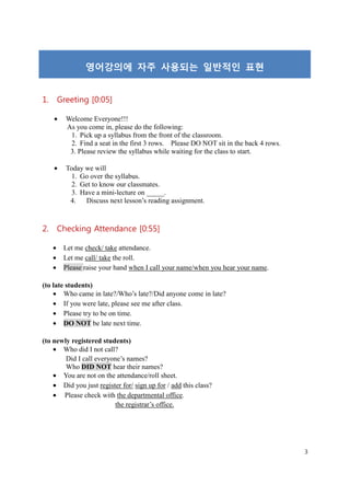 영어강의에 자주 사용되는 일반적인 표현


1. Greeting [0:05]

    •   Welcome Everyone!!!
        As you come in, please do the following:
         1. Pick up a syllabus from the front of the classroom.
         2. Find a seat in the first 3 rows. Please DO NOT sit in the back 4 rows.
         3. Please review the syllabus while waiting for the class to start.

    •   Today we will
          1. Go over the syllabus.
          2. Get to know our classmates.
          3. Have a mini-lecture on _____.
         4.   Discuss next lesson’s reading assignment.



2. Checking Attendance [0:55]

   •    Let me check/ take attendance.
   •    Let me call/ take the roll.
   •    Please raise your hand when I call your name/when you hear your name.

(to late students)
    • Who came in late?/Who’s late?/Did anyone come in late?
    • If you were late, please see me after class.
    • Please try to be on time.
    • DO NOT be late next time.

(to newly registered students)
    • Who did I not call?
        Did I call everyone’s names?
        Who DID NOT hear their names?
    • You are not on the attendance/roll sheet.
    • Did you just register for/ sign up for / add this class?
    • Please check with the departmental office.
                          the registrar’s office.




                                                                                     3
 