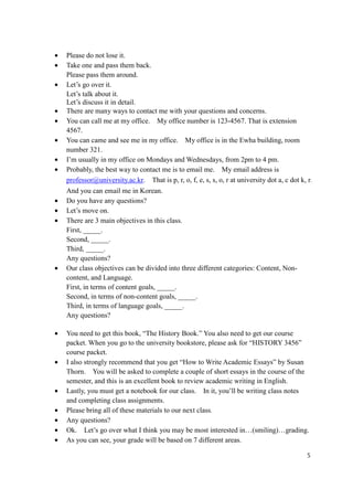 •   Please do not lose it.
•   Take one and pass them back.
    Please pass them around.
•   Let’s go over it.
    Let’s talk about it.
    Let’s discuss it in detail.
•   There are many ways to contact me with your questions and concerns.
•   You can call me at my office. My office number is 123-4567. That is extension
    4567.
•   You can came and see me in my office. My office is in the Ewha building, room
    number 321.
•   I’m usually in my office on Mondays and Wednesdays, from 2pm to 4 pm.
•   Probably, the best way to contact me is to email me. My email address is
    professor@university.ac.kr. That is p, r, o, f, e, s, s, o, r at university dot a, c dot k, r.
    And you can email me in Korean.
•   Do you have any questions?
•   Let’s move on.
•   There are 3 main objectives in this class.
    First, _____.
    Second, _____.
    Third, _____.
    Any questions?
•   Our class objectives can be divided into three different categories: Content, Non-
    content, and Language.
    First, in terms of content goals, _____.
    Second, in terms of non-content goals, _____.
    Third, in terms of language goals, _____.
    Any questions?

•   You need to get this book, “The History Book.” You also need to get our course
    packet. When you go to the university bookstore, please ask for “HISTORY 3456”
    course packet.
•   I also strongly recommend that you get “How to Write Academic Essays” by Susan
    Thorn. You will be asked to complete a couple of short essays in the course of the
    semester, and this is an excellent book to review academic writing in English.
•   Lastly, you must get a notebook for our class. In it, you’ll be writing class notes
    and completing class assignments.
•   Please bring all of these materials to our next class.
•   Any questions?
•   Ok. Let’s go over what I think you may be most interested in…(smiling)…grading.
•   As you can see, your grade will be based on 7 different areas.

                                                                                                5
 