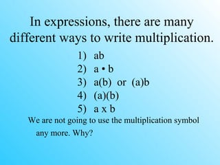 In expressions, there are many
different ways to write multiplication.
1) ab
2) a • b
3) a(b) or (a)b
4) (a)(b)
5) a x b
We are not going to use the multiplication symbol
any more. Why?
 