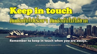Keep in touch
ติดต่อกันไปเรื่อยๆ ติดต่อกันไม่ได้ขาด
Remember to keep in touch when you are aways.
อย่าลืมติดต่อกันเมื่อคุณจากไปล่ะ
 
