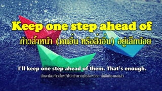 Keep one step ahead of
ก้าวล้าหน้า (คนอื่น หรือสิ่งอื่น) อยู่เล็กน้อย
I'll keep one step ahead of them. That's enough.
ฉันจะต้องก้าวล้าหน้าไปกว่าพวกมันสักหน่อย นั่นก็เพียงพอแล้ว
 