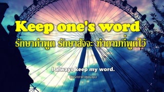 Keep one's word
รักษาคาพูด รักษาสัจจะ ทาตามที่พูดไว้
I always keep my word.
ฉันรักษาคาพูดเสมอ
 