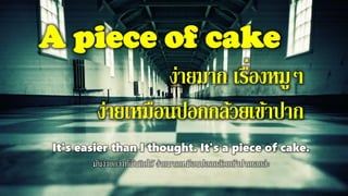 A piece of cake
ง่ายมาก เรื่องหมูๆ
ง่ายเหมือนปอกกล้วยเข้าปาก
It's easier than I thought. It's a piece of cake.
มันง่ายกว่าที่ฉันคิดไว้ ง่ายมากเหมือนปอกกล้วยเข้าปากเลยล่ะ
 