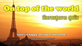 On top of the world
มีความสุขมาก สุขล้น
Sure I'm happy. On top of the world.
แน่นอน ฉันมีความสุข สุขมากล้นเลยล่ะ
 