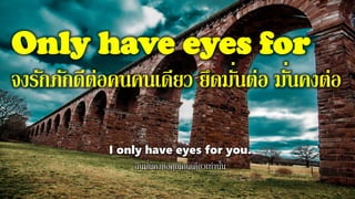 Only have eyes for
จงรักภักดีต่อคนคนเดียว ยึดมั่นต่อ มั่นคงต่อ
I only have eyes for you.
ฉันมั่นคงต่อคุณคนเดียวเท่านั้น
 