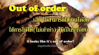 Out of order
เสีย ไม่สามารถใช้งานได้อีก
ใช้การไม่ได้(ไม่เข้าท่า) ไม่เป็นระเบียบ
It looks like it's out of order?
มันดูเหมือนใช้การไม่ได้ใช่ไหม?
 