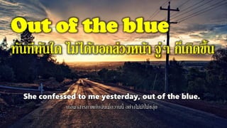 Out of the blue
ทันทีทันใด ไม่ได้บอกล่วงหน้า จู่ๆ ก็เกิดขึ้น
She confessed to me yesterday, out of the blue.
เธอมาสารภาพกับฉันเมื่อวานนี้ อย่างไม่มีปี่มีขลุ่ย
 
