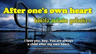 After one's own heart
ได้ดังใจ สมใจคิด ถูกใจจริงๆ
I love you, boy. You are always
a child after my own heart.
พ่อรักลูกนะ ลูกเป็นลูกที่สมใจพ่อเสมอ
 