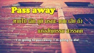Pass away
หายไป เลิก ยุติ มรณะ ตาย เสีย ถึง
แก่อสัญกรรม สวรรคต
I'm going to pass away, I'm going to die!
ฉันกาลังจะจากไป ฉันกาลังจะตาย
 