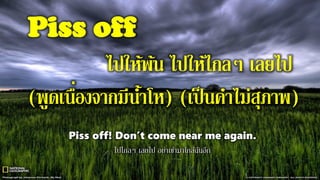Piss off
ไปให้พ้น ไปให้ไกลๆ เลยไป
(พูดเนื่องจากมีน้าโห) (เป็นคาไม่สุภาพ)
Piss off! Don’t come near me again.
ไปไกลๆ เลยไป อย่าเข้ามาใกล้ฉันอีก
 