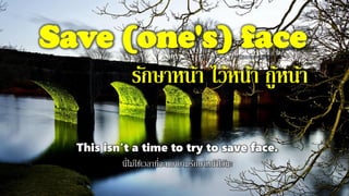 Save (one's) face
รักษาหน้า ไว้หน้า กู้หน้า
This isn't a time to try to save face.
นี่ไม่ใช่เวลาที่จะพยายามรักษาหน้าไว้นะ
 