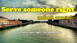 Serve someone right
สมน้าหน้า สมควรแล้ว
It'd serve you right. You deserve it.
สมน้าหน้า นายสมควรได้รับมัน
 