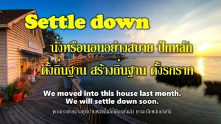 Settle down
นั่งหรือนอนอย่างสบาย ปักหลัก
ตั้งถิ่นฐาน สร้างถิ่นฐาน ตั้งรกราก
We moved into this house last month.
We will settle down soon.
พวกเราย้ายมาอยู่ที่บ้านหลังนี้เมื่อเดือนที่แล้ว เราจะปักหลักกันที่นี่
 