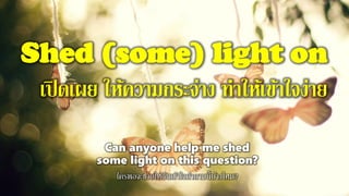 Shed (some) light on
เปิดเผย ให้ความกระจ่าง ทาให้เข้าใจง่าย
Can anyone help me shed
some light on this question?
ใครพอจะช่วยให้ฉันเข้าใจคาถามนี้บ้างไหม?
 