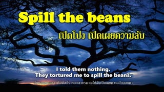 Spill the beans
เปิดโปง เปิดเผยความลับ
I told them nothing.
They tortured me to spill the beans.
ฉันบอกพวกเขาว่าไม่มีอะไร พวกเขาทรมาณให้ฉันเปิดเผยความลับออกมา
 