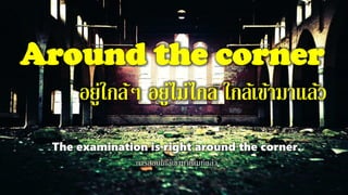 Around the corner
อยู่ใกล้ๆ อยู่ไม่ไกล ใกล้เข้ามาแล้ว
The examination is right around the corner.
การสอบใกล้เข้ามาเต็มทีแล้ว
 