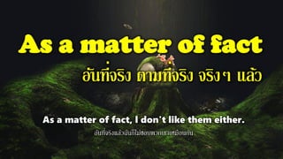 As a matter of fact
อันที่จริง ตามที่จริง จริงๆ แล้ว
As a matter of fact, l don't like them either.
อันที่จริงแล้วฉันก็ไม่ชอบพวกเขาเหมือนกัน
 