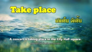 Take place
เกิดขึ้น จัดขึัน
A concert is taking place in the City Hall square.
คอนเสิร์ตจะมีขึ้นที่จตุรัสศาลาว่าการเมือง
 