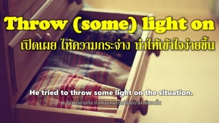 Throw (some) light on
เปิดเผย ให้ความกระจ่าง ทาให้เข้าใจง่ายขึ้น
He tried to throw some light on the situation.
เขาได้พยายามที่จะทาให้สถานการณ์นั้นกระจ่างชัดเจนขึ้น
 
