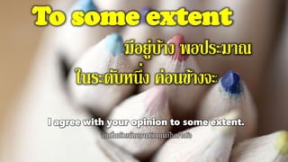 To some extent
มีอยู่บ้าง พอประมาณ
ในระดับหนึ่ง ค่อนข้างจะ
I agree with your opinion to some extent.
ฉันเห็นด้วยกับความคิดคุณเป็นบางข้อ
 