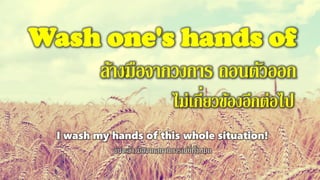 Wash one's hands of
ล้างมือจากวงการ ถอนตัวออก
ไม่เกี่ยวข้องอีกต่อไป
I wash my hands of this whole situation!
ฉันจะล้างมือจากสถานการณ์นี่ทั้งหมด
 