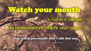 Watch your mouth
ระวังปาก ระวังคาพูด
มีความหมายเดียวกับ Watch your tongue
Hey, watch you mouth! Don't talk that way.
เฮ้ ระวังคาพูดของเธอหน่อย อย่าพูดอย่างนั้น
 