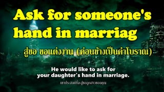 Ask for someone's
hand in marriag
สู่ขอ ขอแต่งงาน (ค่อนข้างเป็นคาโบราณ)
He would like to ask for
your daughter's hand in marriage.
เขาประสงค์ที่จะสู่ขอลูกสาวของคุณ
 