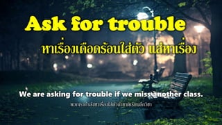 Ask for trouble
หาเรื่องเดือดร้อนใส่ตัว แส่หาเรื่อง
We are asking for trouble if we miss another class.
พวกเรากาลังหาเรื่องใส่ตัวถ้าขาดเรียนอีกวิชา
 